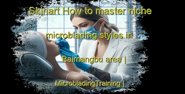 Skinart How to master niche microblading styles in Baimangbu area | MicrobladingTraining | MicrobladingClasses | SkinartTraining-Taiwan Province of China
